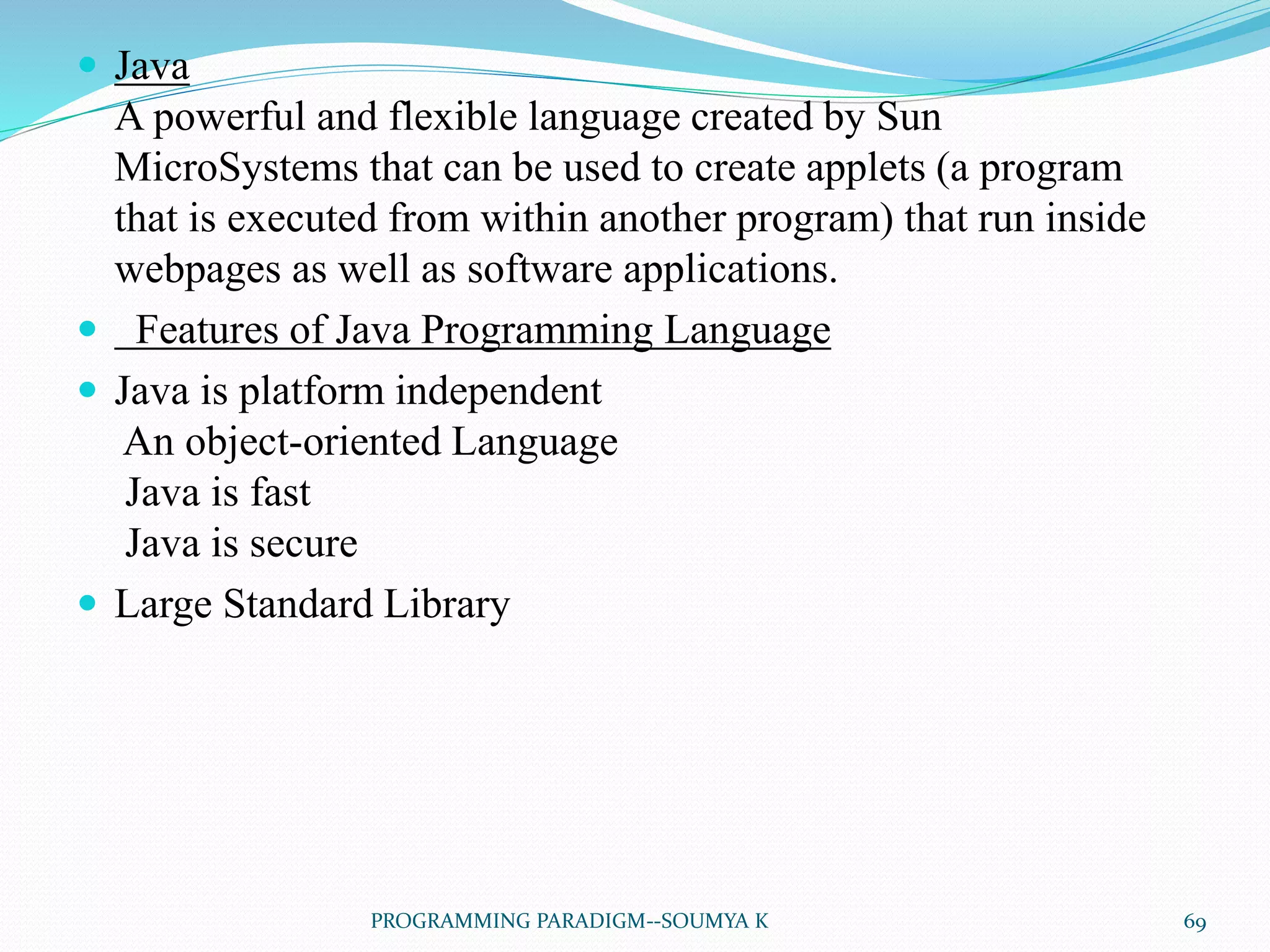  Java
A powerful and flexible language created by Sun
MicroSystems that can be used to create applets (a program
that is executed from within another program) that run inside
webpages as well as software applications.
 Features of Java Programming Language
 Java is platform independent
An object-oriented Language
Java is fast
Java is secure
 Large Standard Library
69PROGRAMMING PARADIGM--SOUMYA K
 
