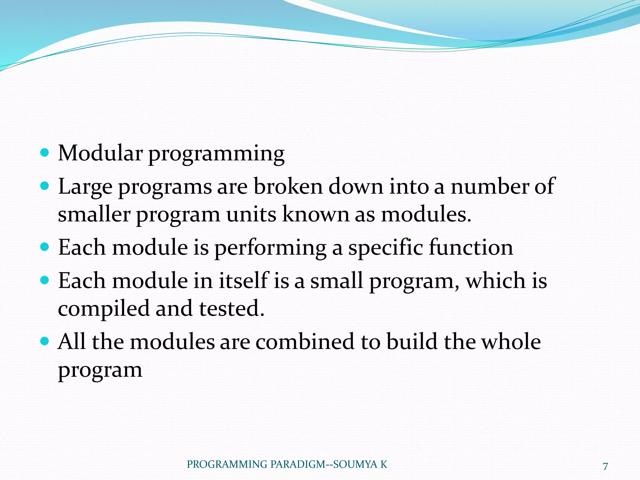  Modular programming
 Large programs are broken down into a number of
smaller program units known as modules.
 Each module is performing a specific function
 Each module in itself is a small program, which is
compiled and tested.
 All the modules are combined to build the whole
program
7PROGRAMMING PARADIGM--SOUMYA K
 