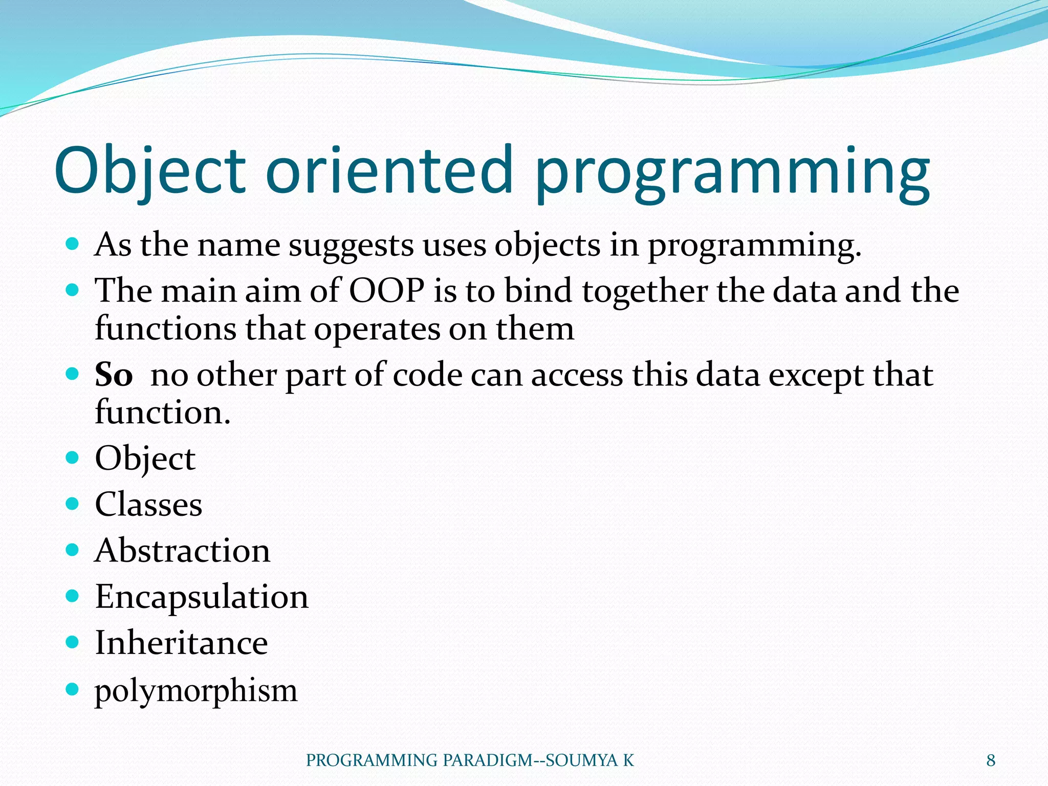 Object oriented programming
 As the name suggests uses objects in programming.
 The main aim of OOP is to bind together the data and the
functions that operates on them
 So no other part of code can access this data except that
function.
 Object
 Classes
 Abstraction
 Encapsulation
 Inheritance
 polymorphism
8PROGRAMMING PARADIGM--SOUMYA K
 