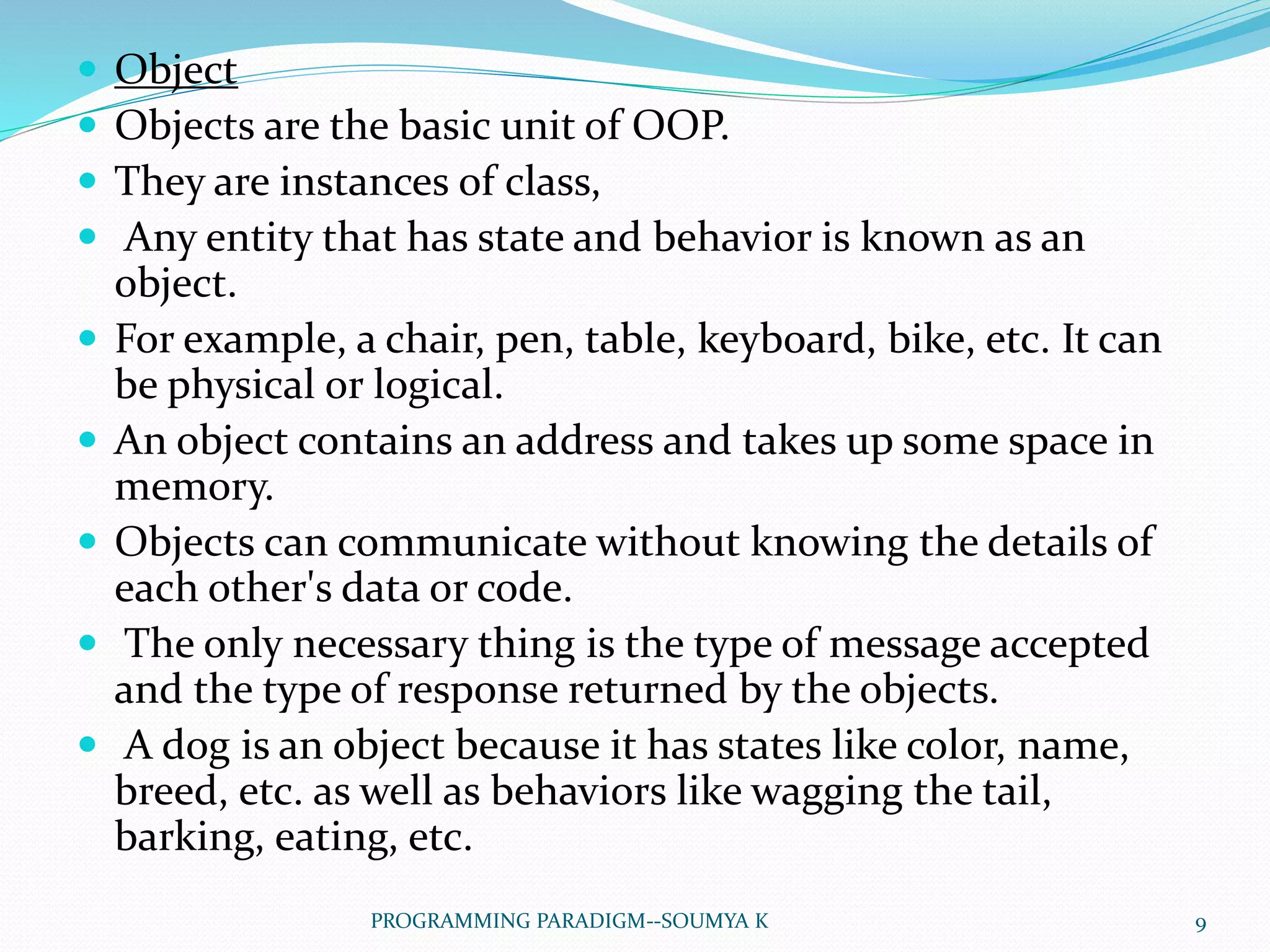  Object
 Objects are the basic unit of OOP.
 They are instances of class,
 Any entity that has state and behavior is known as an
object.
 For example, a chair, pen, table, keyboard, bike, etc. It can
be physical or logical.
 An object contains an address and takes up some space in
memory.
 Objects can communicate without knowing the details of
each other's data or code.
 The only necessary thing is the type of message accepted
and the type of response returned by the objects.
 A dog is an object because it has states like color, name,
breed, etc. as well as behaviors like wagging the tail,
barking, eating, etc.
9PROGRAMMING PARADIGM--SOUMYA K
 