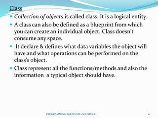 Class
 Collection of objects is called class. It is a logical entity.
 A class can also be defined as a blueprint from which
you can create an individual object. Class doesn't
consume any space.
 It declare & defines what data variables the object will
have and what operations can be performed on the
class's object.
 Class represent all the functions/methods and also the
information a typical object should have.
10PROGRAMMING PARADIGM--SOUMYA K
 
