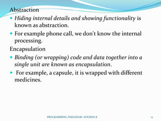 Abstraction
 Hiding internal details and showing functionality is
known as abstraction.
 For example phone call, we don't know the internal
processing.
Encapsulation
 Binding (or wrapping) code and data together into a
single unit are known as encapsulation.
 For example, a capsule, it is wrapped with different
medicines.
12PROGRAMMING PARADIGM--SOUMYA K
 