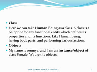  Class
 Here we can take Human Being as a class. A class is a
blueprint for any functional entity which defines its
properties and its functions. Like Human Being,
having body parts, and performing various actions.
 Objects
 My name is soumya, and I am an instance/object of
class Female. We are the objects.
14PROGRAMMING PARADIGM--SOUMYA K
 