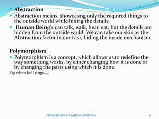  Abstraction
 Abstraction means, showcasing only the required things to
the outside world while hiding the details.
 Human Being's can talk, walk, hear, eat, but the details are
hidden from the outside world. We can take our skin as the
Abstraction factor in our case, hiding the inside mechanism.
Polymorphism
 Polymorphism is a concept, which allows us to redefine the
way something works, by either changing how it is done or
by changing the parts using which it is done.
Eg: when bell rings…..
16PROGRAMMING PARADIGM--SOUMYA K
 