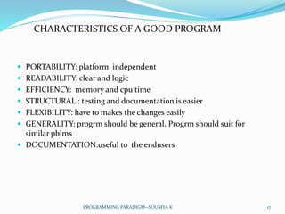  PORTABILITY: platform independent
 READABILITY: clear and logic
 EFFICIENCY: memory and cpu time
 STRUCTURAL : testing and documentation is easier
 FLEXIBILITY: have to makes the changes easily
 GENERALITY: progrm should be general. Progrm should suit for
similar pblms
 DOCUMENTATION:useful to the endusers
CHARACTERISTICS OF A GOOD PROGRAM
17PROGRAMMING PARADIGM--SOUMYA K
 