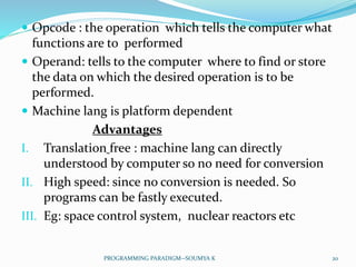  Opcode : the operation which tells the computer what
functions are to performed
 Operand: tells to the computer where to find or store
the data on which the desired operation is to be
performed.
 Machine lang is platform dependent
Advantages
I. Translation free : machine lang can directly
understood by computer so no need for conversion
II. High speed: since no conversion is needed. So
programs can be fastly executed.
III. Eg: space control system, nuclear reactors etc
20PROGRAMMING PARADIGM--SOUMYA K
 