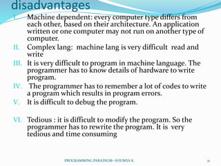 disadvantages
I. Machine dependent: every computer type differs from
each other, based on their architecture. An application
written or one computer may not run on another type of
computer.
II. Complex lang: machine lang is very difficult read and
write
III. It is very difficult to program in machine language. The
programmer has to know details of hardware to write
program.
IV. The programmer has to remember a lot of codes to write
a program which results in program errors.
V. It is difficult to debug the program.
VI. Tedious : it is difficult to modify the program. So the
programmer has to rewrite the program. It is very
tedious and time consuming
21PROGRAMMING PARADIGM--SOUMYA K
 