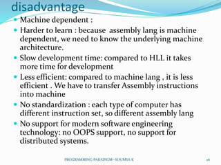 disadvantage
 Machine dependent :
 Harder to learn : because assembly lang is machine
dependent, we need to know the underlying machine
architecture.
 Slow development time: compared to HLL it takes
more time for development
 Less efficient: compared to machine lang , it is less
efficient . We have to transfer Assembly instructions
into machine
 No standardization : each type of computer has
different instruction set, so different assembly lang
 No support for modern software engineering
technology: no OOPS support, no support for
distributed systems.
26PROGRAMMING PARADIGM--SOUMYA K
 