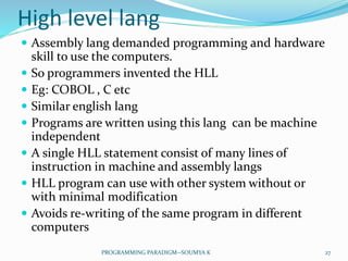 High level lang
 Assembly lang demanded programming and hardware
skill to use the computers.
 So programmers invented the HLL
 Eg: COBOL , C etc
 Similar english lang
 Programs are written using this lang can be machine
independent
 A single HLL statement consist of many lines of
instruction in machine and assembly langs
 HLL program can use with other system without or
with minimal modification
 Avoids re-writing of the same program in different
computers
27PROGRAMMING PARADIGM--SOUMYA K
 