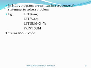  In HLL , programs are written in a sequence of
statemnet to solve a problem
 Eg: LET X=10;
LET Y=20;
LET SUM=X+Y;
PRINT SUM
This is a BASIC code
28PROGRAMMING PARADIGM--SOUMYA K
 