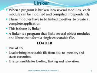 Linker
 When a program is broken into several modules , each
module can be modified and compiled independently
 These modules have to be linked together to create a
complete application
 This is done by linker
 A linker is a program that links several object modules
and libraries to form a single executable file.
LOADER
• Part of OS
• Loader bring executable file from disk to memory and
starts execution.
• It is responsible for loading, linking and relocation
31PROGRAMMING PARADIGM--SOUMYA K
 