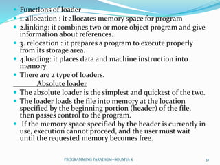  Functions of loader
 1. allocation : it allocates memory space for program
 2.linking: it combines two or more object program and give
information about references.
 3. relocation : it prepares a program to execute properly
from its storage area.
 4.loading: it places data and machine instruction into
memory
 There are 2 type of loaders.
Absolute loader
 The absolute loader is the simplest and quickest of the two.
 The loader loads the file into memory at the location
specified by the beginning portion (header) of the file,
then passes control to the program.
 If the memory space specified by the header is currently in
use, execution cannot proceed, and the user must wait
until the requested memory becomes free.
32PROGRAMMING PARADIGM--SOUMYA K
 