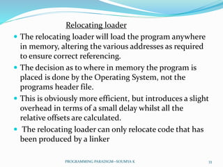 Relocating loader
 The relocating loader will load the program anywhere
in memory, altering the various addresses as required
to ensure correct referencing.
 The decision as to where in memory the program is
placed is done by the Operating System, not the
programs header file.
 This is obviously more efficient, but introduces a slight
overhead in terms of a small delay whilst all the
relative offsets are calculated.
 The relocating loader can only relocate code that has
been produced by a linker
33PROGRAMMING PARADIGM--SOUMYA K
 