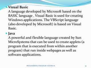  Visual Basic
A language developed by Microsoft based on the
BASIC language . Visual Basic is used for creating
Windows applications. The VBScript language
(also developed by Microsoft) is based on Visual
Basic.
 Java
A powerful and flexible language created by Sun
MicroSystems that can be used to create applets (a
program that is executed from within another
program) that run inside webpages as well as
software applications.
39PROGRAMMING PARADIGM--SOUMYA K
 