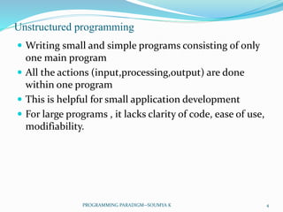 Unstructured programming
 Writing small and simple programs consisting of only
one main program
 All the actions (input,processing,output) are done
within one program
 This is helpful for small application development
 For large programs , it lacks clarity of code, ease of use,
modifiability.
4PROGRAMMING PARADIGM--SOUMYA K
 