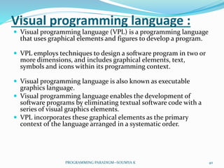 Visual programming language :
 Visual programming language (VPL) is a programming language
that uses graphical elements and figures to develop a program.
 VPL employs techniques to design a software program in two or
more dimensions, and includes graphical elements, text,
symbols and icons within its programming context.
 Visual programming language is also known as executable
graphics language.
 Visual programming language enables the development of
software programs by eliminating textual software code with a
series of visual graphics elements.
 VPL incorporates these graphical elements as the primary
context of the language arranged in a systematic order.
40PROGRAMMING PARADIGM--SOUMYA K
 