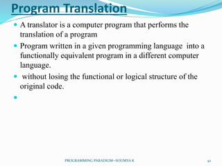Program Translation
 A translator is a computer program that performs the
translation of a program
 Program written in a given programming language into a
functionally equivalent program in a different computer
language.
 without losing the functional or logical structure of the
original code.

42PROGRAMMING PARADIGM--SOUMYA K
 