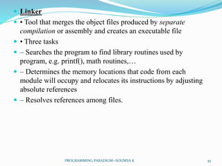  Linker
 • Tool that merges the object files produced by separate
compilation or assembly and creates an executable file
 • Three tasks
 – Searches the program to find library routines used by
program, e.g. printf(), math routines,…
 – Determines the memory locations that code from each
module will occupy and relocates its instructions by adjusting
absolute references
 – Resolves references among files.
45PROGRAMMING PARADIGM--SOUMYA K
 