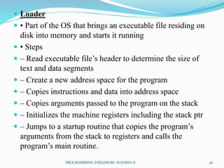  Loader
 • Part of the OS that brings an executable file residing on
disk into memory and starts it running
 • Steps
 – Read executable file’s header to determine the size of
text and data segments
 – Create a new address space for the program
 – Copies instructions and data into address space
 – Copies arguments passed to the program on the stack
 – Initializes the machine registers including the stack ptr
 – Jumps to a startup routine that copies the program’s
arguments from the stack to registers and calls the
program’s main routine.
46PROGRAMMING PARADIGM--SOUMYA K
 