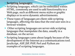  Scripting languages:
 Scripting languages, which can be embedded within
HTML, commonly are used to add functionality to a
Web page, such as different menu styles or graphic
displays or to serve dynamic advertisements.
 These types of languages are client-side scripting
languages, affecting the data that the end user sees in a
browser window.
 Other scripting languages are server-side scripting
languages that manipulate the data, usually in a
database, on the server.
 Scripting languages came about largely because of the
development of the Internet as a communications tool.
JavaScript, ASP, JSP, PHP, Perl and Python are
examples of scripting languages.
47PROGRAMMING PARADIGM--SOUMYA K
 