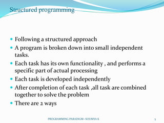 Structured programming
 Following a structured approach
 A program is broken down into small independent
tasks.
 Each task has its own functionality , and performs a
specific part of actual processing
 Each task is developed independently
 After completion of each task ,all task are combined
together to solve the problem
 There are 2 ways
5PROGRAMMING PARADIGM--SOUMYA K
 