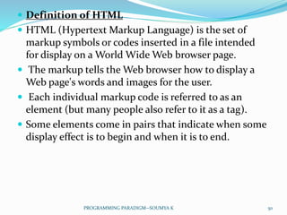  Definition of HTML
 HTML (Hypertext Markup Language) is the set of
markup symbols or codes inserted in a file intended
for display on a World Wide Web browser page.
 The markup tells the Web browser how to display a
Web page's words and images for the user.
 Each individual markup code is referred to as an
element (but many people also refer to it as a tag).
 Some elements come in pairs that indicate when some
display effect is to begin and when it is to end.
50PROGRAMMING PARADIGM--SOUMYA K
 