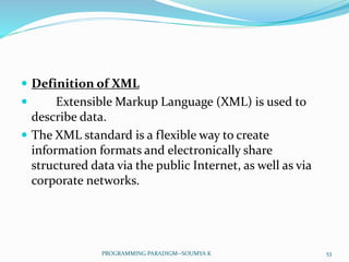  Definition of XML
 Extensible Markup Language (XML) is used to
describe data.
 The XML standard is a flexible way to create
information formats and electronically share
structured data via the public Internet, as well as via
corporate networks.
53PROGRAMMING PARADIGM--SOUMYA K
 