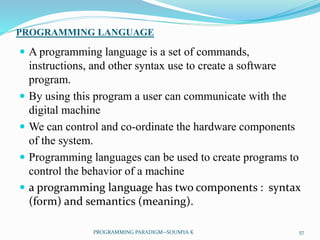 PROGRAMMING LANGUAGE
 A programming language is a set of commands,
instructions, and other syntax use to create a software
program.
 By using this program a user can communicate with the
digital machine
 We can control and co-ordinate the hardware components
of the system.
 Programming languages can be used to create programs to
control the behavior of a machine
 a programming language has two components : syntax
(form) and semantics (meaning).
57PROGRAMMING PARADIGM--SOUMYA K
 