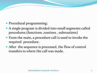  Procedural programming:
 A single program is divided into small segments called
procedures.(functions ,routines , subroutines)
 From the main, a procedure call is used to invoke the
required procedure.
 After the sequence is processed, the flow of control
transfers to where the call was made.
6PROGRAMMING PARADIGM--SOUMYA K
 