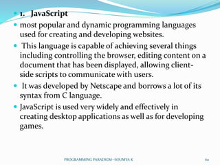  1. JavaScript
 most popular and dynamic programming languages
used for creating and developing websites.
 This language is capable of achieving several things
including controlling the browser, editing content on a
document that has been displayed, allowing client-
side scripts to communicate with users.
 It was developed by Netscape and borrows a lot of its
syntax from C language.
 JavaScript is used very widely and effectively in
creating desktop applications as well as for developing
games.
60PROGRAMMING PARADIGM--SOUMYA K
 