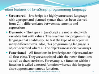 main features of JavaScript programming language
 Structured – JavaScript is a highly structured language
with a proper and planned syntax that has been derived
from C. It differentiates between statements and
expressions
 Dynamic – The types in JavaScript are not related with
variables but with values. This is a dynamic programming
language that enables you to test the type of an object in
many different ways. Also, this programming language is
object-oriented where all the objects are associative arrays.
 Functional – All functions in JavaScript are objects and are
all first-class. They are associated with their own functions
as well as characteristics. For example, a function within a
function is called a nested function whereas this language
also supports anonymous function.
61PROGRAMMING PARADIGM--SOUMYA K
 