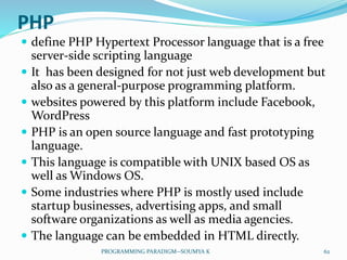 PHP
 define PHP Hypertext Processor language that is a free
server-side scripting language
 It has been designed for not just web development but
also as a general-purpose programming platform.
 websites powered by this platform include Facebook,
WordPress
 PHP is an open source language and fast prototyping
language.
 This language is compatible with UNIX based OS as
well as Windows OS.
 Some industries where PHP is mostly used include
startup businesses, advertising apps, and small
software organizations as well as media agencies.
 The language can be embedded in HTML directly.
62PROGRAMMING PARADIGM--SOUMYA K
 