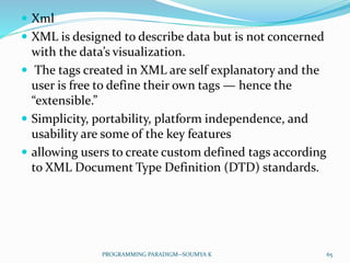  Xml
 XML is designed to describe data but is not concerned
with the data’s visualization.
 The tags created in XML are self explanatory and the
user is free to define their own tags — hence the
“extensible.”
 Simplicity, portability, platform independence, and
usability are some of the key features
 allowing users to create custom defined tags according
to XML Document Type Definition (DTD) standards.
65PROGRAMMING PARADIGM--SOUMYA K
 