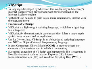  VBScript
 A language developed by Microsoft that works only in Microsoft's
Internet Explorer web browser and web browsers based on the
Internet Explorer engine
 VBScript Can be used to print dates, make calculations, interact with
the user, and more
 Features of VBScript
 VBScript is a lightweight scripting language, which has a lightning
fast interpreter.
 VBScript, for the most part, is case insensitive. It has a very simple
syntax, easy to learn and to implement.
 Unlike C++ or Java, VBScript is an object-based scripting language
and NOT an Object-Oriented Programming language.
 It uses Component Object Model (COM) in order to access the
elements of the environment in which it is executing.
 Successful execution of VBScript can happen only if it is executed in
Host Environment such as Internet Explorer (IE), Internet
Information Services (IIS) and Windows Scripting Host (WSH)
66PROGRAMMING PARADIGM--SOUMYA K
 