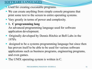 SOFTWARE LANGUAGES
 Used for creating executable programs.
 We can create anything from simple console programs that
print some text to the screen to entire operating systems.
 Vary greatly in terms of power and complexity.
 1. C programming lang
An advanced programming language used for software
application development.
 Originally developed by Dennis Ritchie at Bell Labs in the
1970's
 designed to be a systems programming language but since then
has proven itself to be able to be used for various software
applications such as business programs, engineering programs,
and even games.
 The UNIX operating system is written in C.
67PROGRAMMING PARADIGM--SOUMYA K
 
