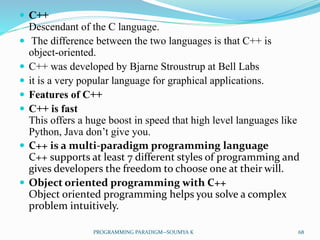  C++
Descendant of the C language.
 The difference between the two languages is that C++ is
object-oriented.
 C++ was developed by Bjarne Stroustrup at Bell Labs
 it is a very popular language for graphical applications.
 Features of C++
 C++ is fast
This offers a huge boost in speed that high level languages like
Python, Java don’t give you.
 C++ is a multi-paradigm programming language
C++ supports at least 7 different styles of programming and
gives developers the freedom to choose one at their will.
 Object oriented programming with C++
Object oriented programming helps you solve a complex
problem intuitively.
68PROGRAMMING PARADIGM--SOUMYA K
 