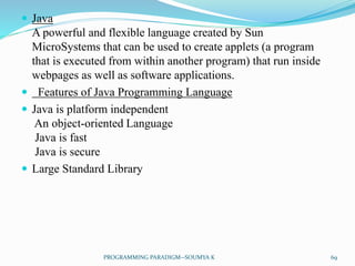  Java
A powerful and flexible language created by Sun
MicroSystems that can be used to create applets (a program
that is executed from within another program) that run inside
webpages as well as software applications.
 Features of Java Programming Language
 Java is platform independent
An object-oriented Language
Java is fast
Java is secure
 Large Standard Library
69PROGRAMMING PARADIGM--SOUMYA K
 