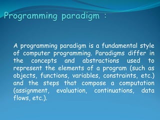 A programming paradigm is a fundamental style
of computer programming. Paradigms differ in
the concepts and abstractions used to
represent the elements of a program (such as
objects, functions, variables, constraints, etc.)
and the steps that compose a computation
(assignment, evaluation, continuations, data
flows, etc.).
 