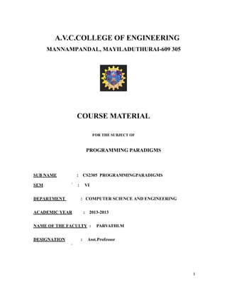 A.V.C.COLLEGE OF ENGINEERING
MANNAMPANDAL, MAYILADUTHURAI-609 305
COURSE MATERIAL
FOR THE SUBJECT OF
PROGRAMMING PARADIGMS
SUB NAME : CS2305 PROGRAMMINGPARADIGMS
SEM : VI
DEPARTMENT : COMPUTER SCIENCE AND ENGINEERING
ACADEMIC YEAR : 2013-2013
NAME OF THE FACULTY : PARVATHI.M
DESIGNATION : Asst.Professor
1
 