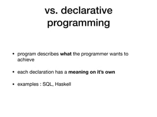 vs. declarative
programming
• program describes what the programmer wants to
achieve

• each declaration has a meaning on it’s own

• examples : SQL, Haskell
 