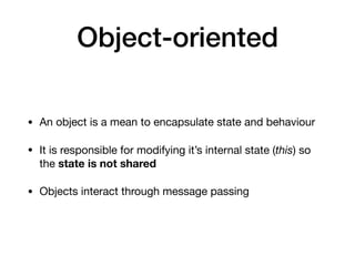 Object-oriented
• An object is a mean to encapsulate state and behaviour

• It is responsible for modifying it’s internal state (this) so
the state is not shared

• Objects interact through message passing
 