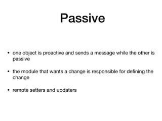 Passive
• one object is proactive and sends a message while the other is
passive

• the module that wants a change is responsible for deﬁning the
change

• remote setters and updaters
 