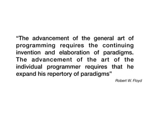 Robert W. Floyd
“The advancement of the general art of
programming requires the continuing
invention and elaboration of paradigms.
The advancement of the art of the
individual programmer requires that he
expand his repertory of paradigms”
 