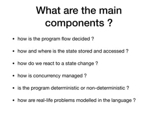 What are the main
components ?
• how is the program ﬂow decided ?

• how and where is the state stored and accessed ?

• how do we react to a state change ?

• how is concurrency managed ?

• is the program deterministic or non-deterministic ?

• how are real-life problems modelled in the language ?
 
