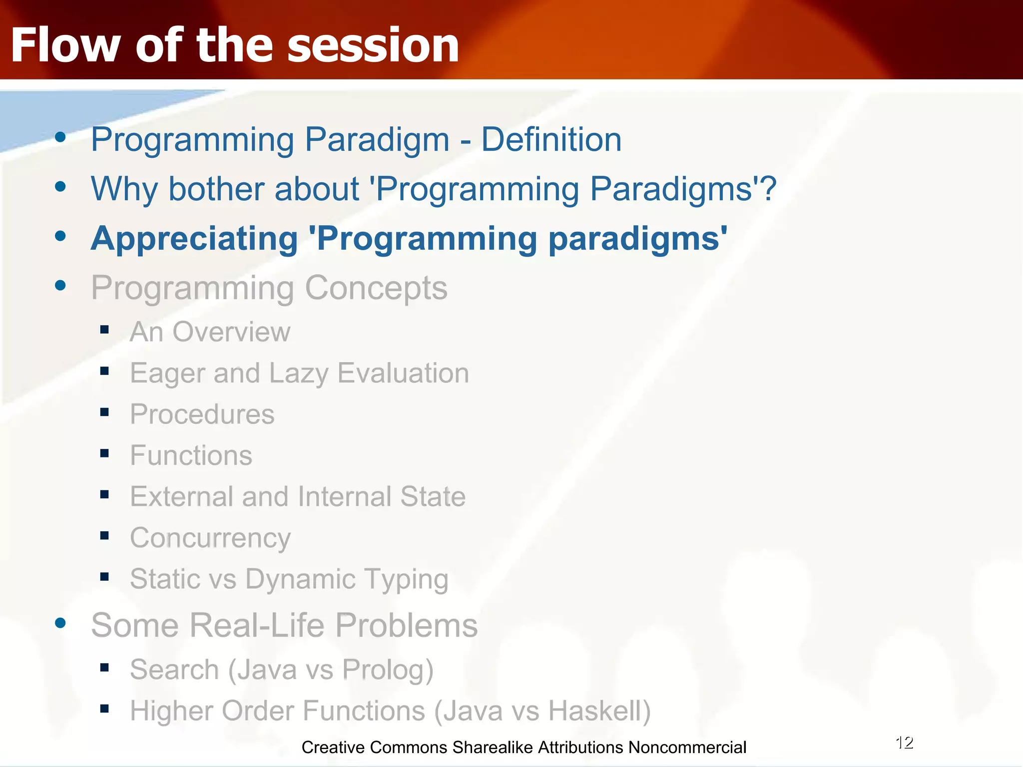 Creative Commons Sharealike Attributions Noncommercial Flow of the session Programming Paradigm - Definition Why bother about 'Programming Paradigms'? Appreciating 'Programming paradigms' Programming Concepts An Overview Eager and Lazy Evaluation Procedures Functions External and Internal State Concurrency Static vs Dynamic Typing Some Real-Life Problems Search (Java vs Prolog)‏ Higher Order Functions (Java vs Haskell)‏ 