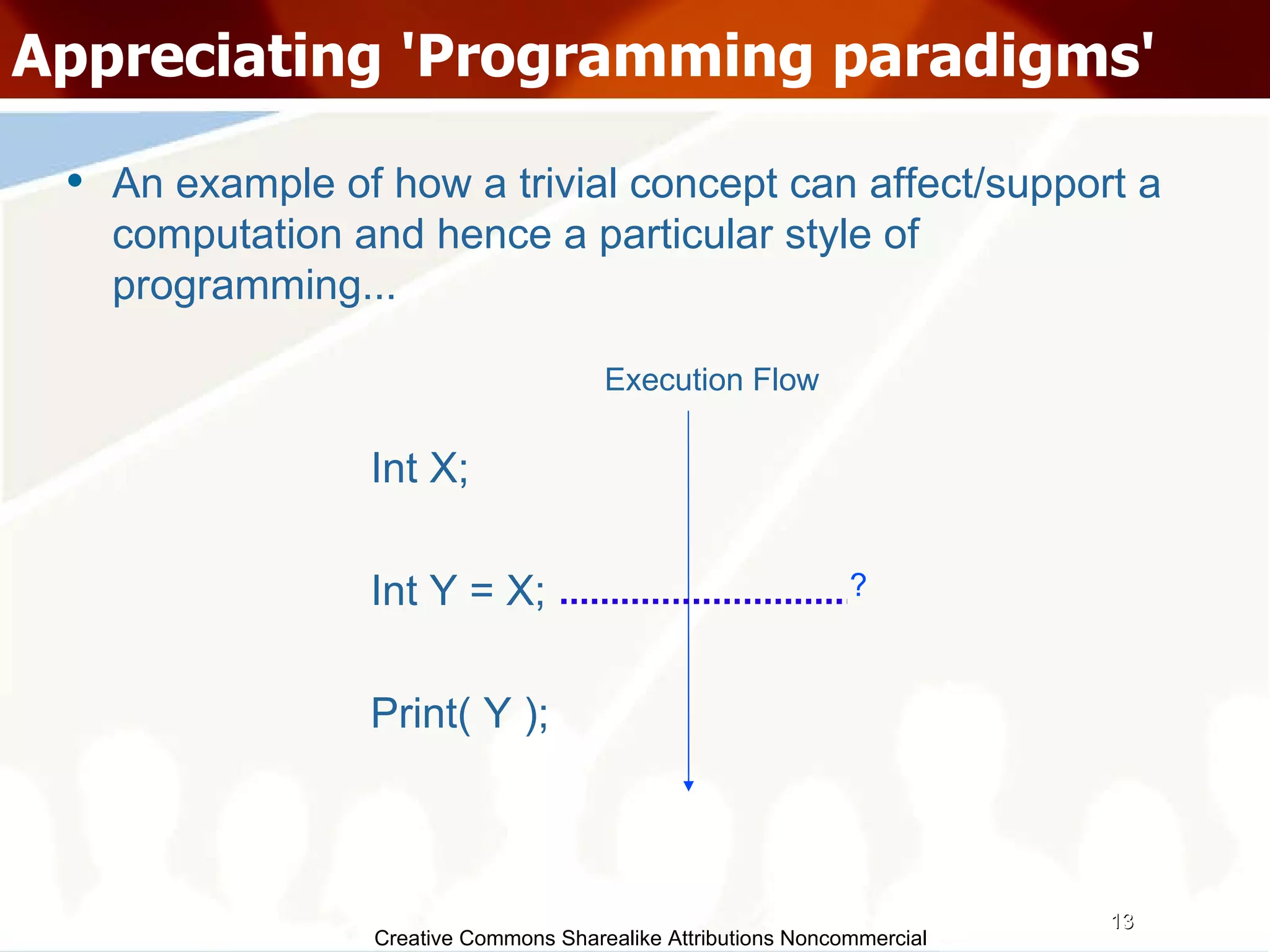 Creative Commons Sharealike Attributions Noncommercial Appreciating 'Programming paradigms' An example of how a trivial concept can affect/support a computation and hence a particular style of programming... Int X; Int Y = X; Print( Y ); Execution Flow ? 