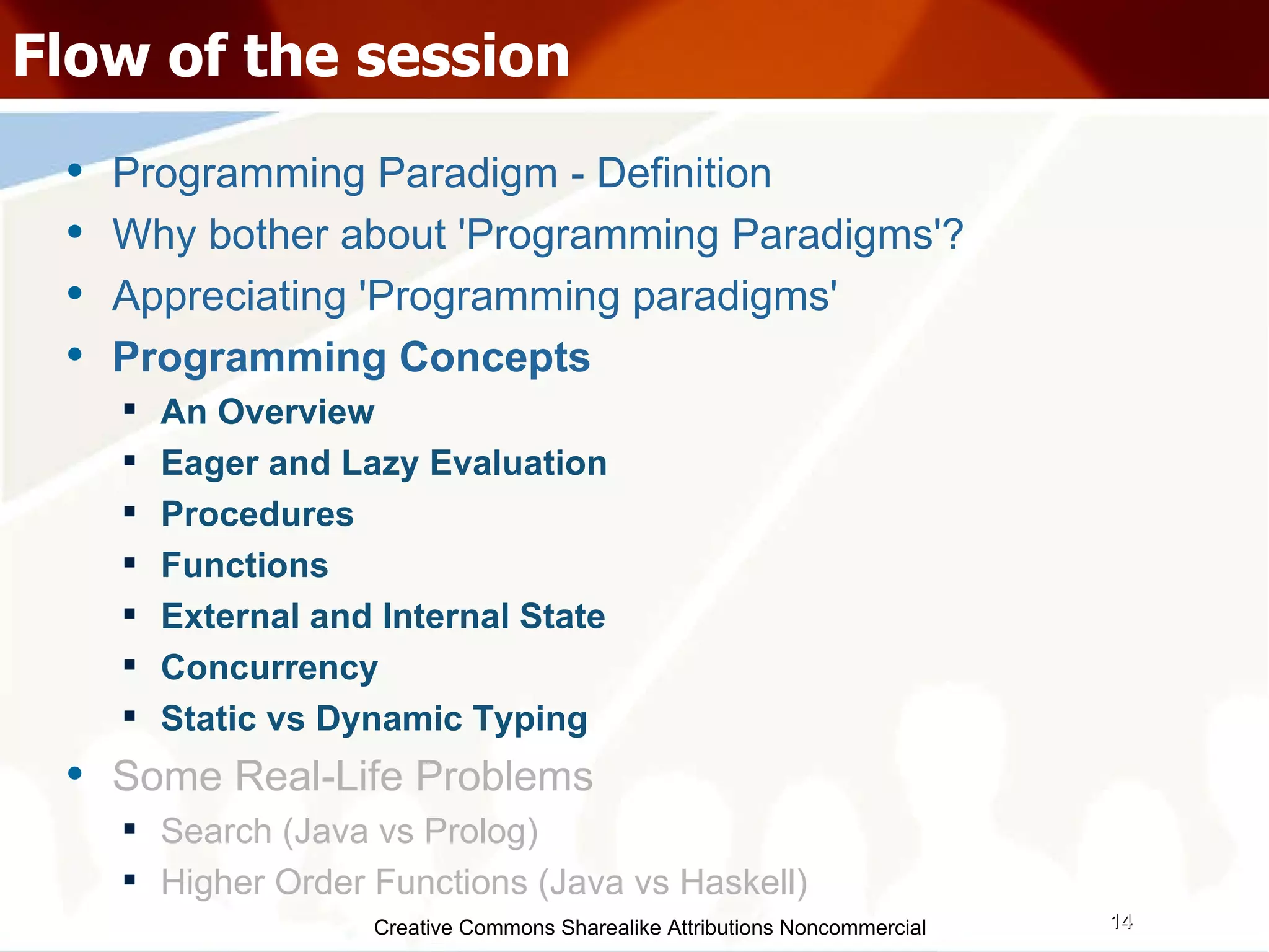 Creative Commons Sharealike Attributions Noncommercial Flow of the session Programming Paradigm - Definition Why bother about 'Programming Paradigms'? Appreciating 'Programming paradigms' Programming Concepts An Overview Eager and Lazy Evaluation Procedures Functions External and Internal State Concurrency Static vs Dynamic Typing Some Real-Life Problems Search (Java vs Prolog)‏ Higher Order Functions (Java vs Haskell)‏ 