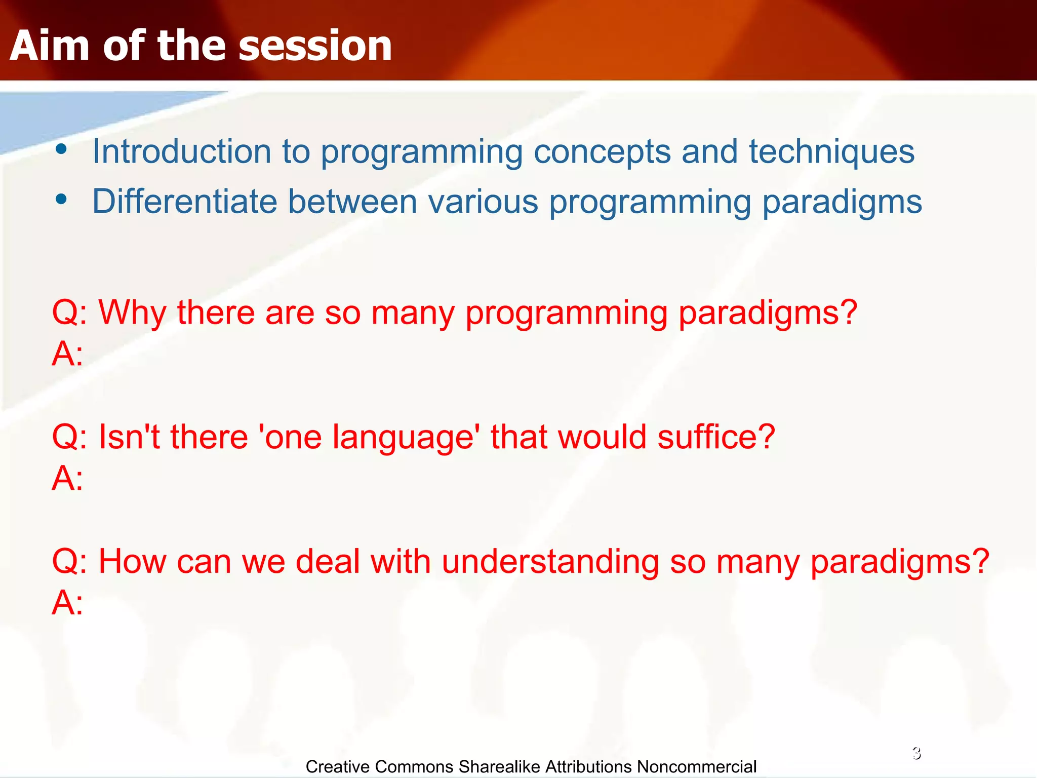 Creative Commons Sharealike Attributions Noncommercial Aim of the session Introduction to programming concepts and techniques Differentiate between various programming paradigms Q: Why there are so many programming paradigms? A:  Q: Isn't there 'one language' that would suffice? A: Q: How can we deal with understanding so many paradigms? A:  