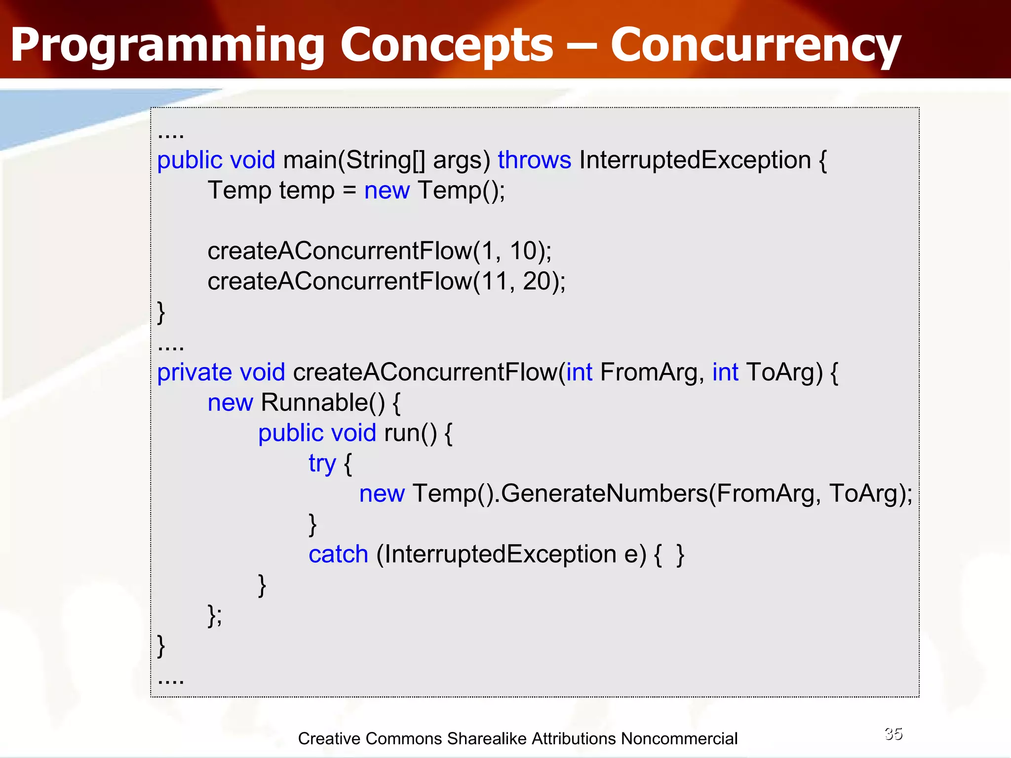 Creative Commons Sharealike Attributions Noncommercial Programming Concepts – Concurrency .... public   void  main(String[] args)  throws   InterruptedException { Temp temp =  new   Temp(); createAConcurrentFlow(1, 10); createAConcurrentFlow(11, 20); } .... private   void  createAConcurrentFlow( int  FromArg,  int  ToArg) { new  Runnable() { public   void  run() { try   { new  Temp().GenerateNumbers(FromArg, ToArg); } catch  (InterruptedException e) {  } } }; } .... 