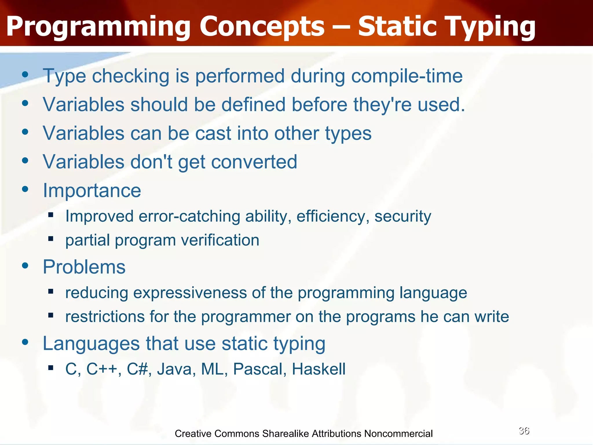 Creative Commons Sharealike Attributions Noncommercial Programming Concepts – Static Typing Type checking is performed during compile-time Variables should be defined before they're used.  Variables can be cast into other types Variables don't get converted Importance Improved error-catching ability, efficiency, security partial program verification Problems reducing expressiveness of the programming language restrictions for the programmer on the programs he can write Languages that use static typing C, C++, C#, Java, ML, Pascal, Haskell 